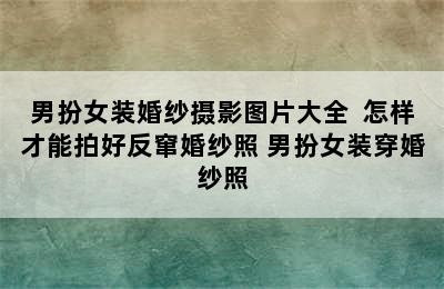 男扮女装婚纱摄影图片大全  怎样才能拍好反窜婚纱照 男扮女装穿婚纱照